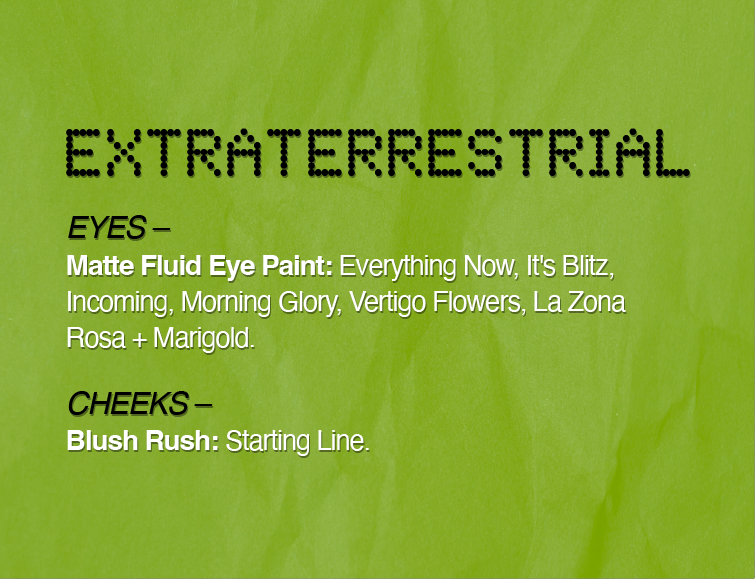 EXTRATERRESTRIAL
EYES -
Matte Fluid Eye Paint: Everything Now, It's Blitz, Incoming, Morning Glory, Vertigo Flowers, La Zona Rosa + Marigold.
CHEEKS-
Blush Rush: Starting Line.