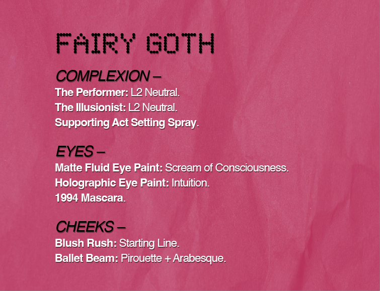 FAIRY GOTH
COMPLEXION -
The Performer: L2 Neutral.
The Illusionist: L2 Neutral.
Supporting Act Setting Spray.
EYES -
Matte Fluid Eye Paint: Scream of Consciousness.
Holographic Eye Paint: Intuition.
1994 Mascara.
CHEEKS -
Blush Rush: Starting Line.
Ballet Beam: Pirouette + Arabesque.