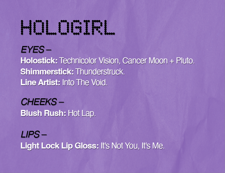 HOLOGIRL
EYES-
Holostick: Technicolor Vision, Cancer Moon + Pluto.
Shimmerstick: Thunderstruck.
Line Artist: Into The Void.
CHEEKS-
Blush Rush: Hot Lap.
LIPS -
Light Lock Lip Gloss: It's Not You, It's Me.