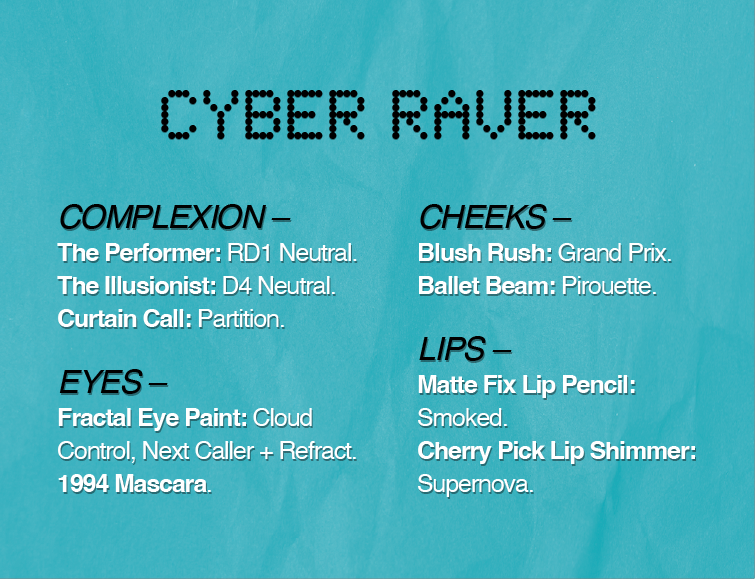 CYBER RAVER
COMPLEXION -
The Performer: RD1 Neutral.
The Illusionist: D4 Neutral.
Curtain Call: Partition.
EYES-
Fractal Eye Paint: Cloud Control, Next Caller + Refract.
1994 Mascara.
CHEEKS -
Blush Rush: Grand Prix.
Ballet Beam: Pirouette.
LIPS -
Matte Fix Lip Pencil: Smoked.
Cherry Pick Lip Shimmer: Supemova.