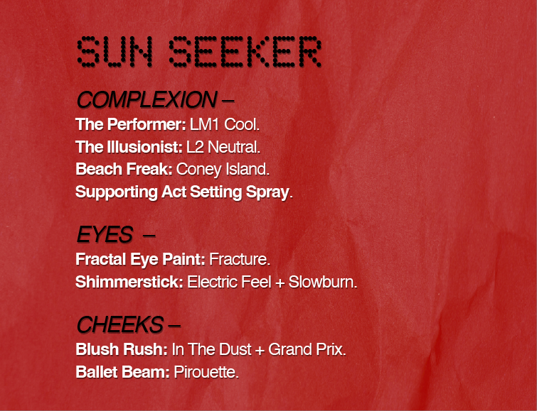 SUN SEEKER
COMPLEXION - The Performer: LM1 Cool.
The Illusionist: L2 Neutral.
Beach Freak: Coney Island.
Supporting Act Setting Spray.
EYES -
Fractal Eye Paint: Fracture.
Shimmerstick: Electric Feel + Slowburn.
CHEEKS -
Blush Rush: In The Dust + Grand Prix.
Ballet Beam: Pirouette.